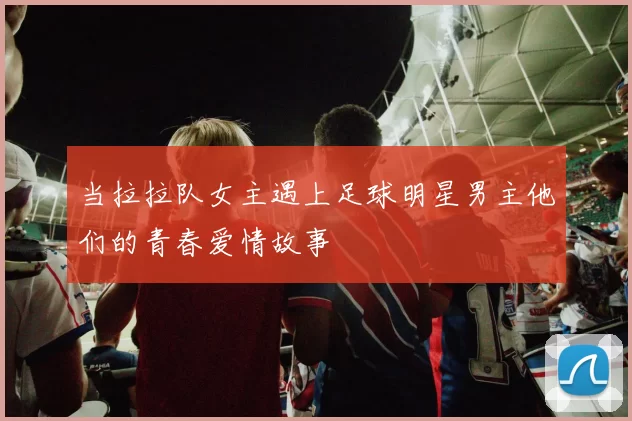 当拉拉队女主遇上足球明星男主他们的青春爱情故事
