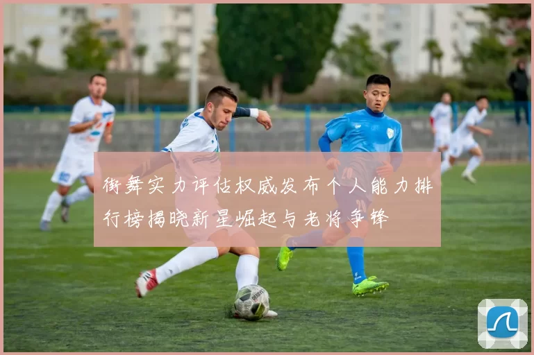 街舞实力评估权威发布个人能力排行榜揭晓新星崛起与老将争锋