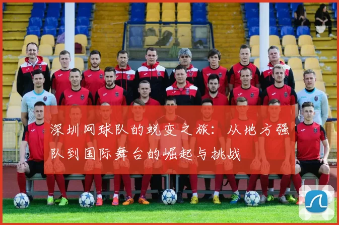 深圳网球队的蜕变之旅：从地方强队到国际舞台的崛起与挑战