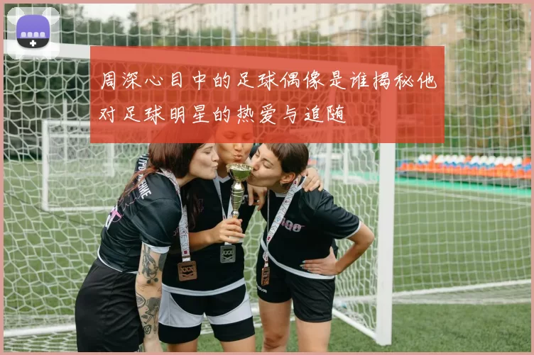 周深心目中的足球偶像是谁揭秘他对足球明星的热爱与追随