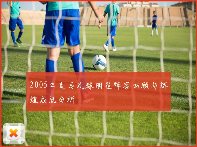 2005年皇马足球明星阵容回顾与辉煌成就分析