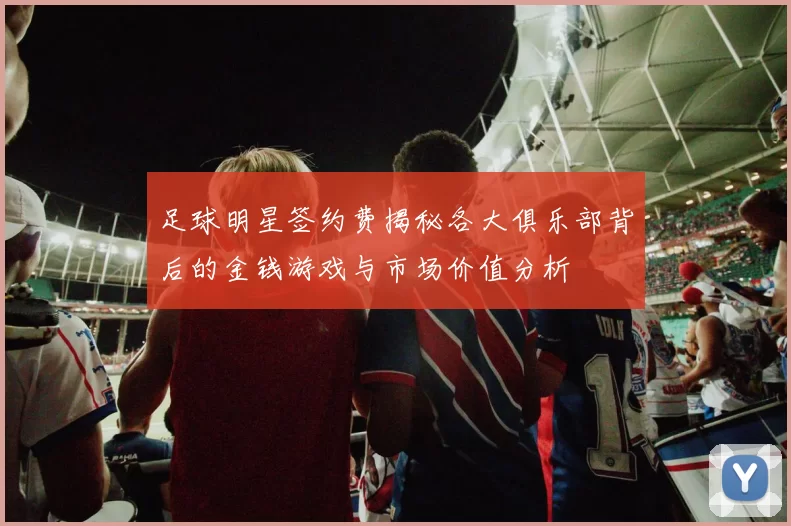 足球明星签约费揭秘各大俱乐部背后的金钱游戏与市场价值分析