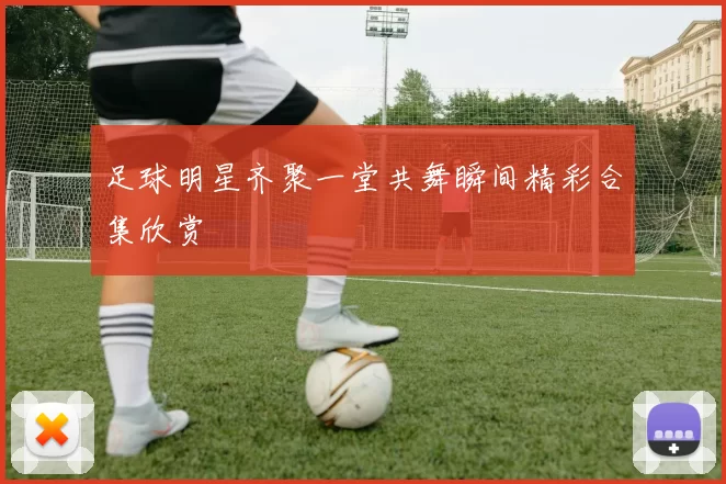 足球明星齐聚一堂共舞瞬间精彩合集欣赏