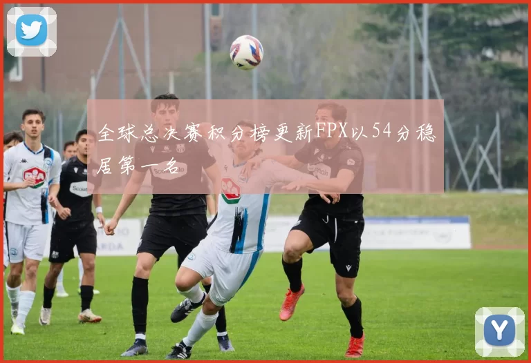 全球总决赛积分榜更新FPX以54分稳居第一名