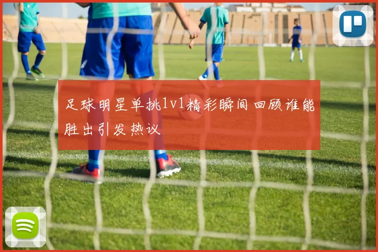 足球明星单挑1v1精彩瞬间回顾谁能胜出引发热议