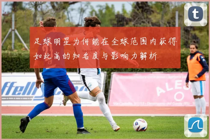 足球明星为何能在全球范围内获得如此高的知名度与影响力解析