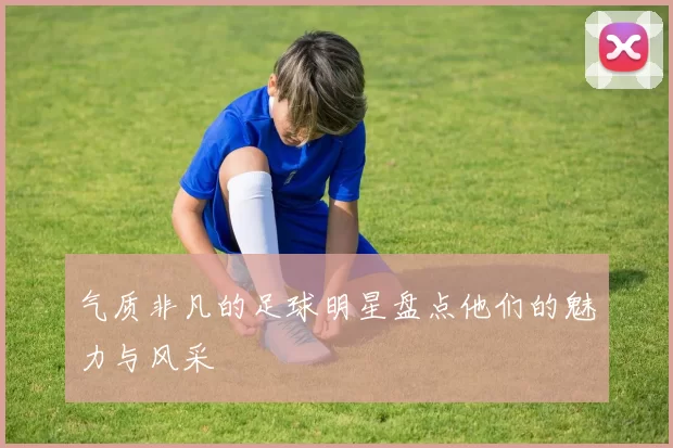 气质非凡的足球明星盘点他们的魅力与风采