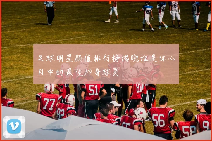 足球明星颜值排行榜揭晓谁是你心目中的最佳帅哥球员