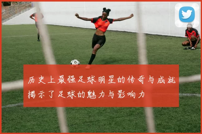 历史上最强足球明星的传奇与成就揭示了足球的魅力与影响力