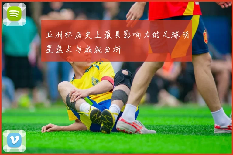 亚洲杯历史上最具影响力的足球明星盘点与成就分析
