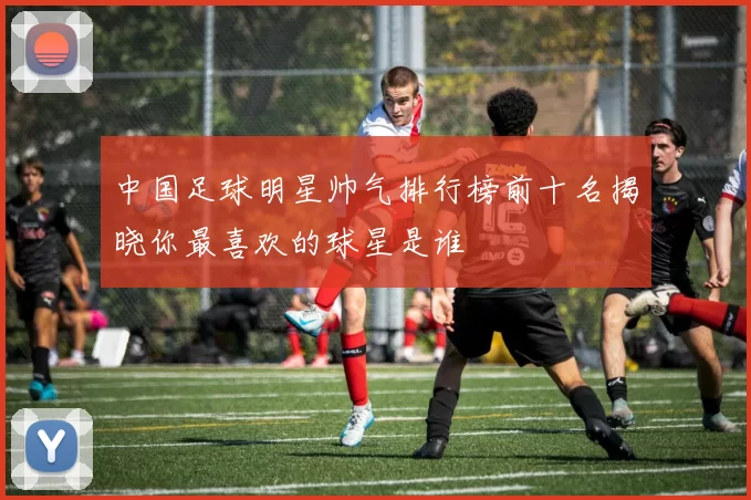 中国足球明星帅气排行榜前十名揭晓你最喜欢的球星是谁