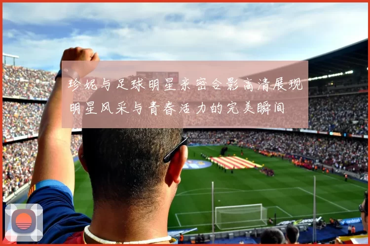 珍妮与足球明星亲密合影高清展现明星风采与青春活力的完美瞬间