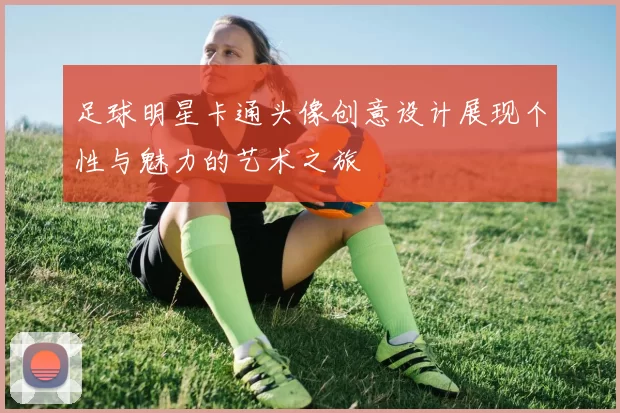 足球明星卡通头像创意设计展现个性与魅力的艺术之旅