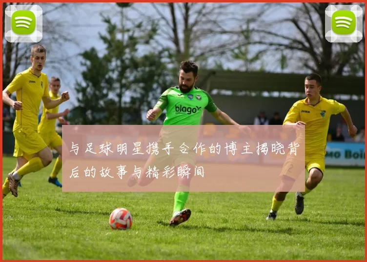 与足球明星携手合作的博主揭晓背后的故事与精彩瞬间