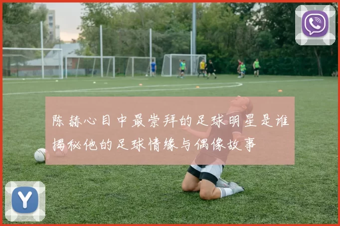陈赫心目中最崇拜的足球明星是谁揭秘他的足球情缘与偶像故事