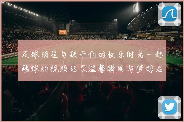 足球明星与孩子们的快乐时光一起踢球的视频记录温馨瞬间与梦想启航