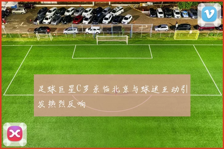 足球巨星C罗亲临北京与球迷互动引发热烈反响