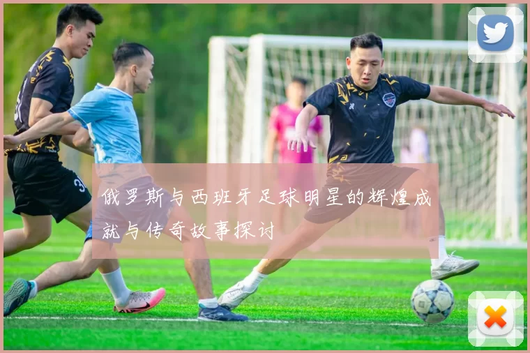 俄罗斯与西班牙足球明星的辉煌成就与传奇故事探讨