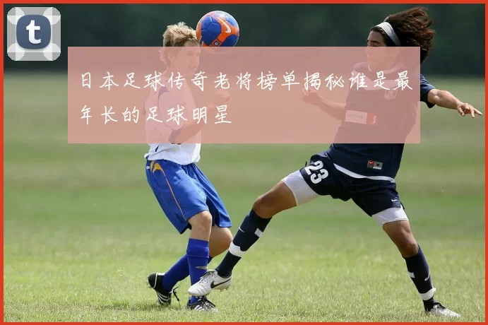 日本足球传奇老将榜单揭秘谁是最年长的足球明星
