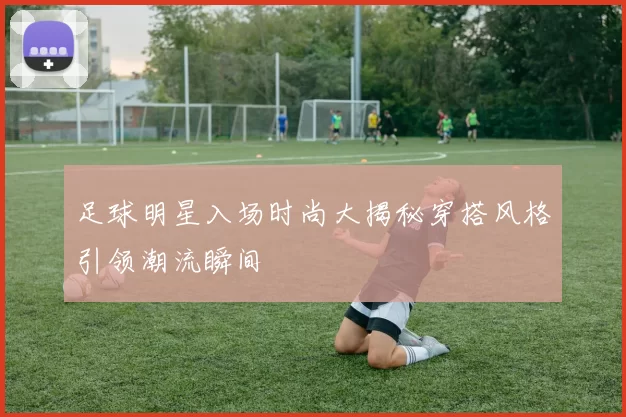 足球明星入场时尚大揭秘穿搭风格引领潮流瞬间