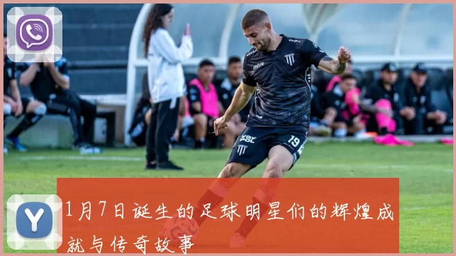 1月7日诞生的足球明星们的辉煌成就与传奇故事