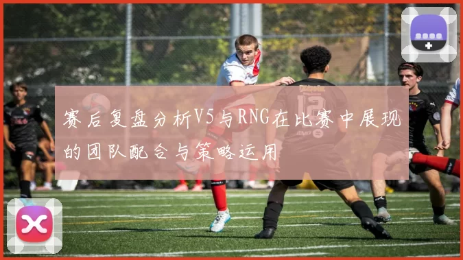 赛后复盘分析V5与RNG在比赛中展现的团队配合与策略运用