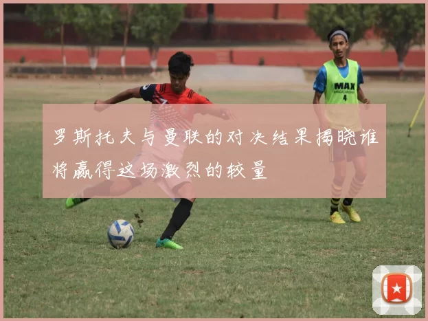 罗斯托夫与曼联的对决结果揭晓谁将赢得这场激烈的较量