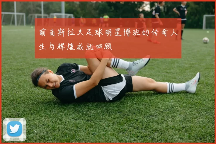 前南斯拉夫足球明星博班的传奇人生与辉煌成就回顾