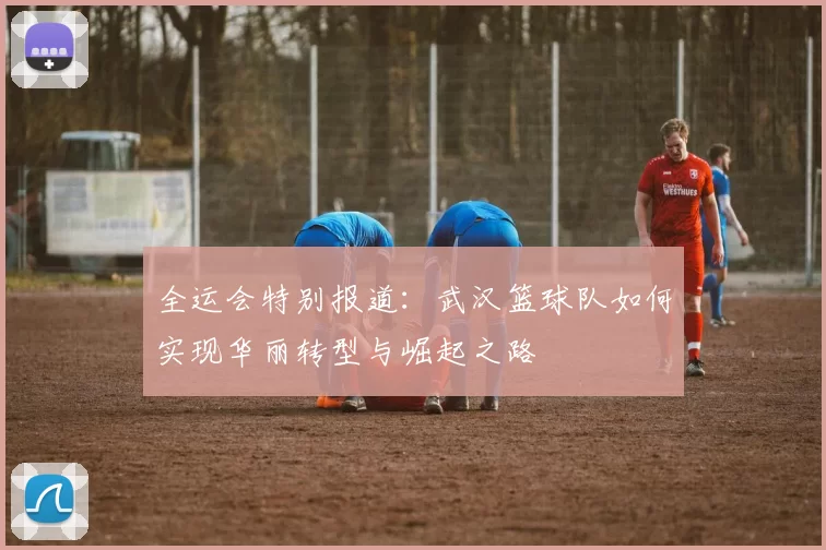 全运会特别报道：武汉篮球队如何实现华丽转型与崛起之路