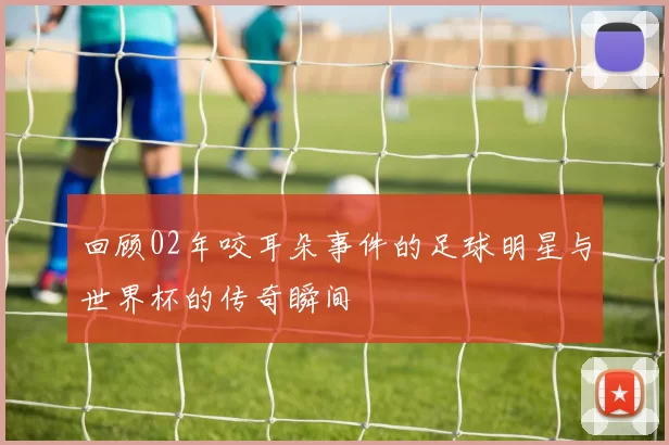 回顾02年咬耳朵事件的足球明星与世界杯的传奇瞬间