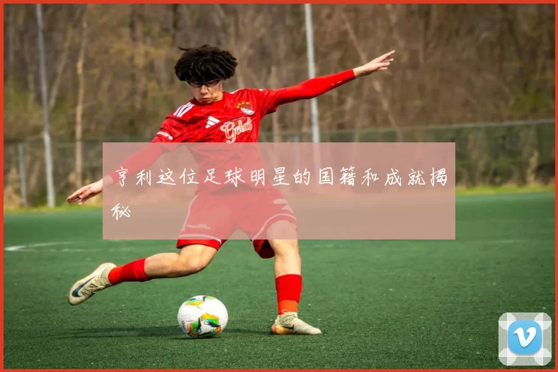 亨利这位足球明星的国籍和成就揭秘