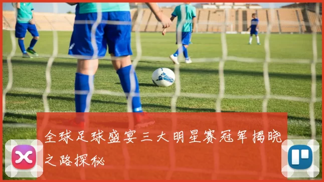 全球足球盛宴三大明星赛冠军揭晓之路探秘