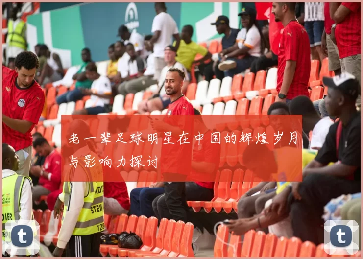老一辈足球明星在中国的辉煌岁月与影响力探讨