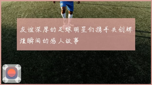 友谊深厚的足球明星们携手共创辉煌瞬间的感人故事