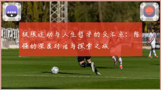 极限运动与人生哲学的交汇点：陈强的深度对话与探索之旅