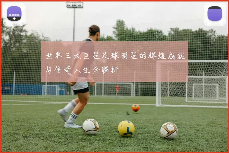 世界三大巨星足球明星的辉煌成就与传奇人生全解析