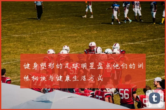 健身塑形的足球明星盘点他们的训练秘诀与健康生活方式