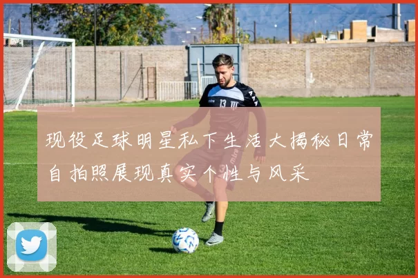 现役足球明星私下生活大揭秘日常自拍照展现真实个性与风采