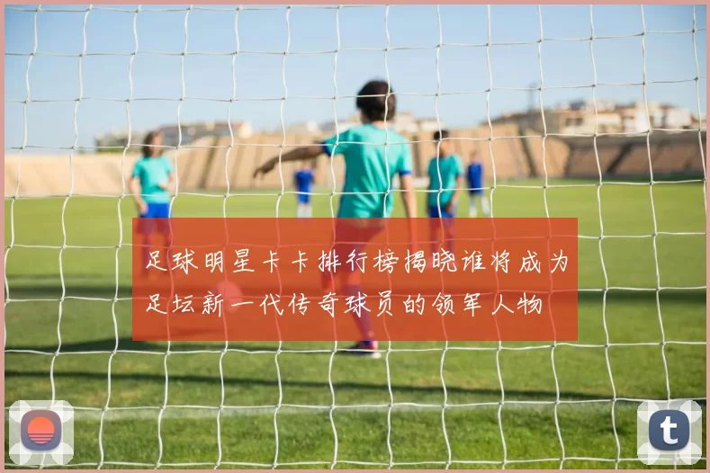 足球明星卡卡排行榜揭晓谁将成为足坛新一代传奇球员的领军人物