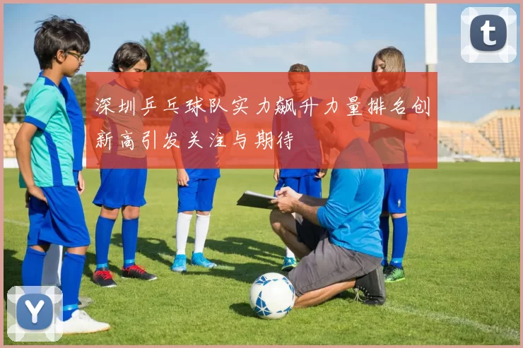 深圳乒乓球队实力飙升力量排名创新高引发关注与期待