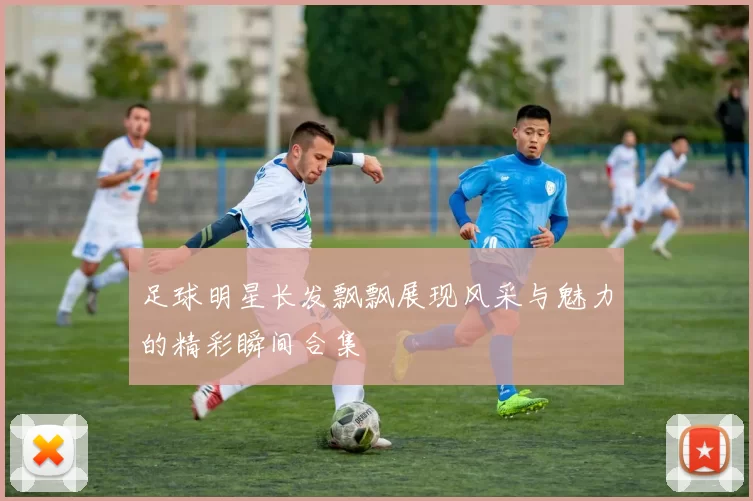 足球明星长发飘飘展现风采与魅力的精彩瞬间合集