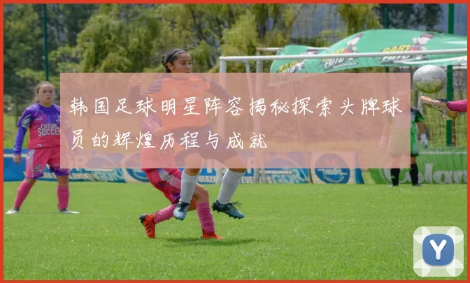 韩国足球明星阵容揭秘探索头牌球员的辉煌历程与成就