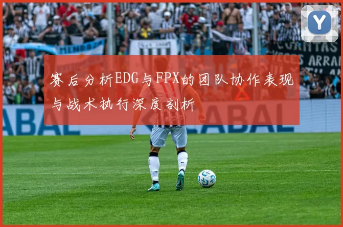 赛后分析EDG与FPX的团队协作表现与战术执行深度剖析