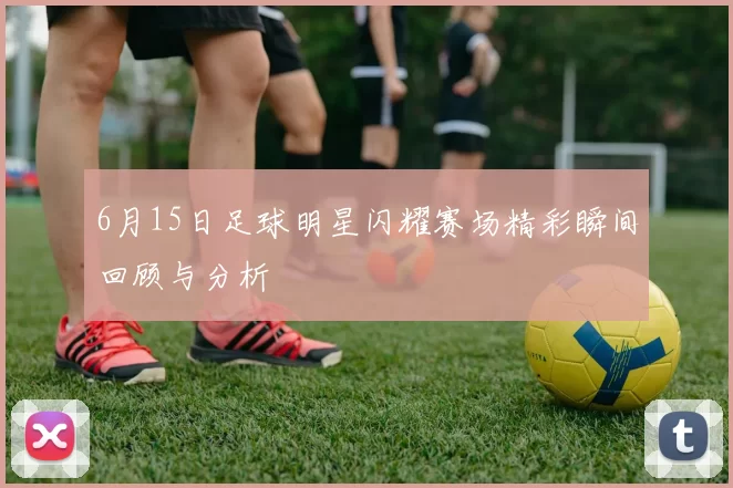 6月15日足球明星闪耀赛场精彩瞬间回顾与分析