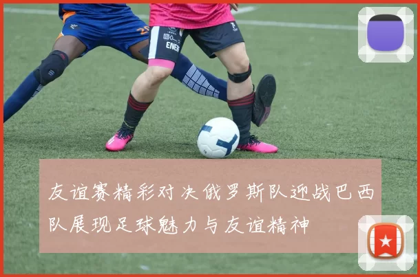 友谊赛精彩对决俄罗斯队迎战巴西队展现足球魅力与友谊精神