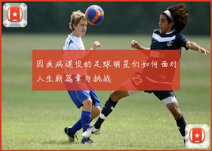 因疾病退役的足球明星们如何面对人生新篇章与挑战
