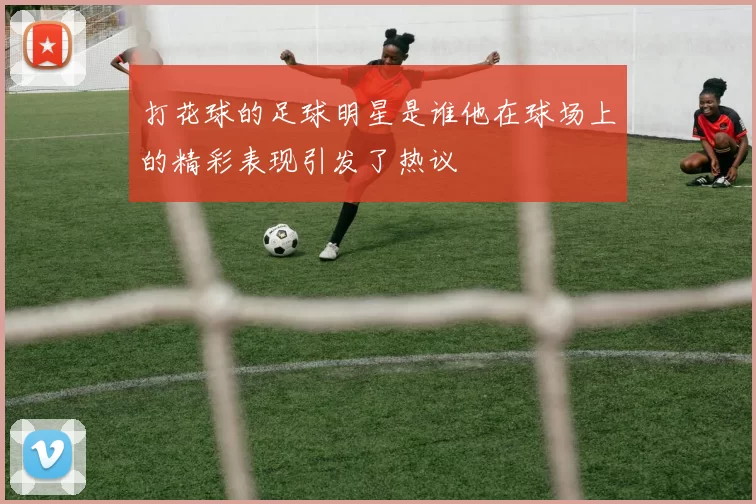 打花球的足球明星是谁他在球场上的精彩表现引发了热议