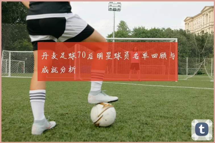 丹麦足球70后明星球员名单回顾与成就分析