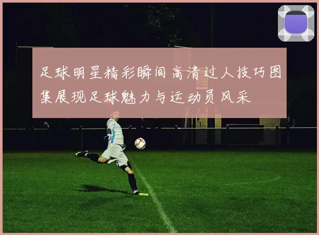 足球明星精彩瞬间高清过人技巧图集展现足球魅力与运动员风采