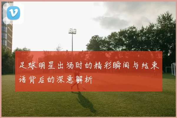足球明星出场时的精彩瞬间与结束语背后的深意解析
